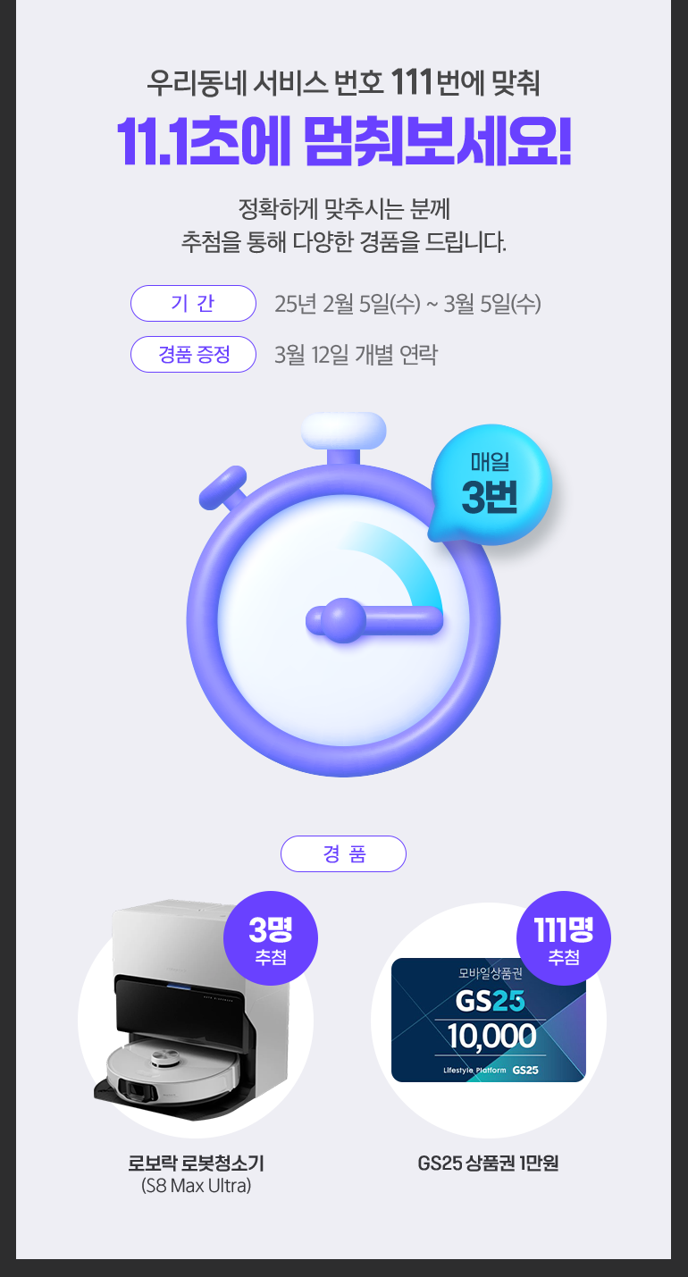 우리동네 서비스 번호 111번에 맞춰 11.1초에 멈춰보세요!. 정확하게 맞추시는 분께 추첨을 통해 다양한 경품을 드립니다. 기간:25년 2월 5일(수) ~ 3월 5일(수). 경품 증정:3월 12일 개별 연락. 매일 3번. 경품:로보락 로봇청소기 (S8 Max Ultra) 3명 추첨, GS25 상품권 1만원 111명 추첨.