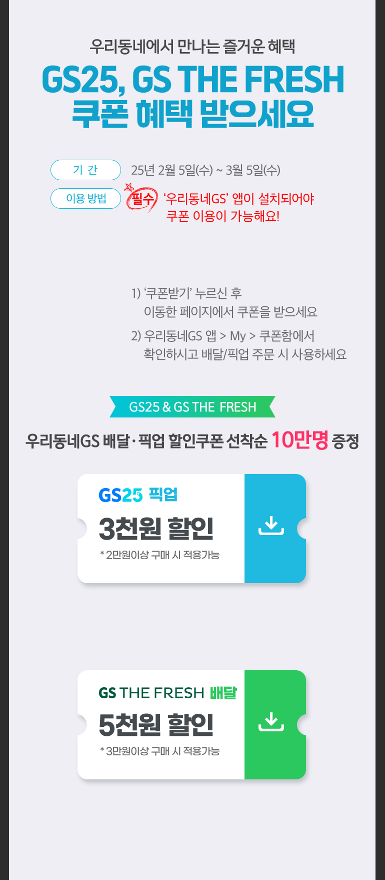 우리동네에서 만나는 즐거운 혜택. GS25, GS THE FRESH 쿠폰 혜택 받으세요. 기간:25년 2월 5일(수) ~ 3월 5일(수). 이용 방법:필수 ‘우리동네GS’ 앱이 설치되어야 쿠폰 이용이 가능해요!. 1) ‘쿠폰받기’ 누르신 후 이동한 페이지에서 쿠폰을 받으세요. 2) 우리동네GS 앱 > My > 쿠폰함에서 확인하시고 배달/픽업 주문 시 사용하세요. GS25 & GS THE FRESH, GS25 4천원 할인 * 2만원이상 구매 시 할인. GS THE FRESH 우리동네GS 배달·픽업 할인쿠폰 선착순 10만명 증정. GS25 픽업 3천원 할인 * 2만원이상 구매 시 적용가능. GS THE FRESH 배달 4천원 할인 * 3만원이상 구매 시 적용가능.