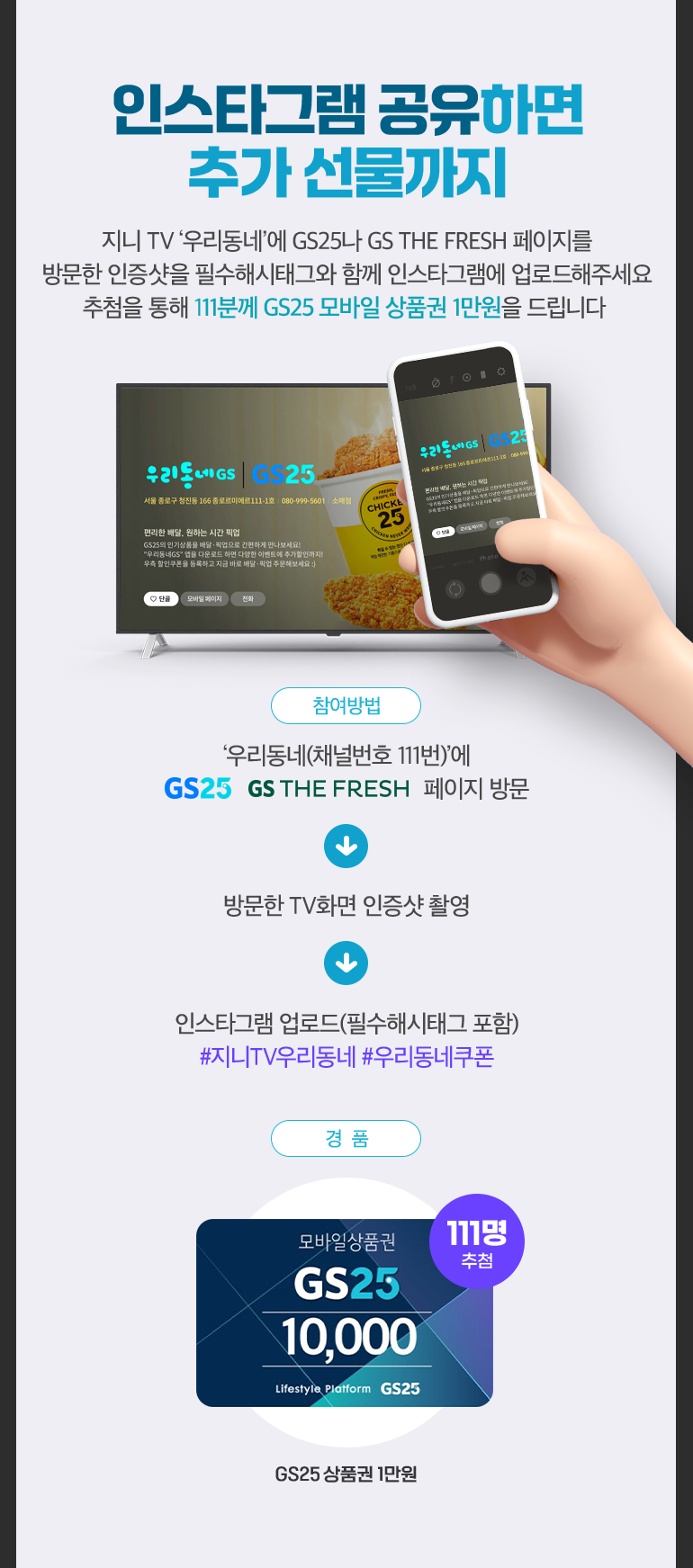 인스타그램 공유하면 추가 선물까지. 지니 TV ‘우리동네’에 GS25나 GS THE FRESH 페이지를 방문한 인증샷을 필수해시태그와 함께 인스타그램에 업로드해주세요. 추첨을 통해 111분께 GS25 모바일 상품권 1만원을 드립니다. 참여방법: ‘우리동네(채널번호 111번)’에 GS25 GS THE FRESH 페이지 방문 -> 방문한 TV화면 인증샷 촬영 -> 인스타그램 업로드(필수해시태그 포함) #지니TV우리동네 #우리동네쿠폰. GS25 상품권 1만원 111명 추첨.