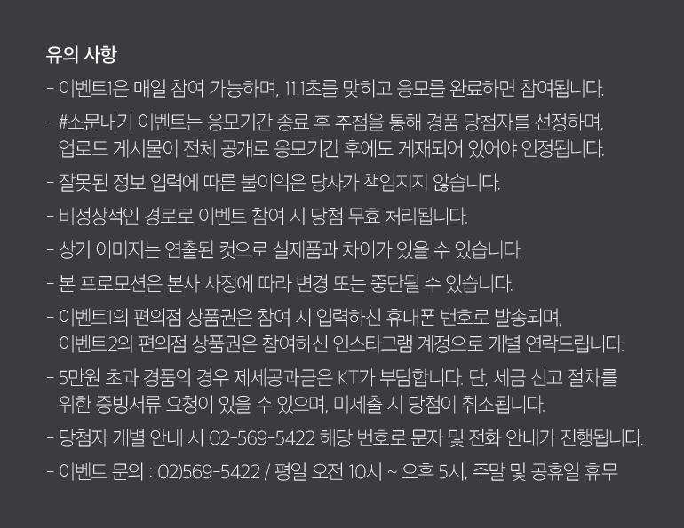 유의 사항 - 이벤트1은 매일 참여 가능하며, 11.1초를 맞히고 응모를 완료하면 참여됩니다. - #소문내기 이벤트는 응모기간 종료 후 추첨을 통해 경품 당첨자를 선정하며, 업로드 게시물이 전체 공개로 응모기간 후에도 게재되어 있어야 인정됩니다. - 잘못된 정보 입력에 따른 불이익은 당사가 책임지지 않습니다. - 비정상적인 경로로 이벤트 참여 시 당첨 무효 처리됩니다. - 상기 이미지는 연출된 컷으로 실제품과 차이가 있을 수 있습니다. - 본 프로모션은 본사 사정에 따라 변경 또는 중단될 수 있습니다. - 이벤트1의 편의점 상품권은 참여 시 입력하신 휴대폰 번호로 발송되며, 이벤트2의 편의점 상품권은 참여하신 인스타그램 계정으로 개별 연락드립니다. - 5만원 초과 경품의 경우 제세공과금은 KT가 부담합니다. 단, 세금 신고 절차를 위한 증빙서류 요청이 있을 수 있으며, 미제출 시 당첨이 취소됩니다. - 당첨자 개별 안내 시 02-569-5422 해당 번호로 문자 및 전화 안내가 진행됩니다. - 이벤트 문의 : 02)569-5422 / 평일 오전 10시 ~ 오후 5시, 주말 및 공휴일 휴무.